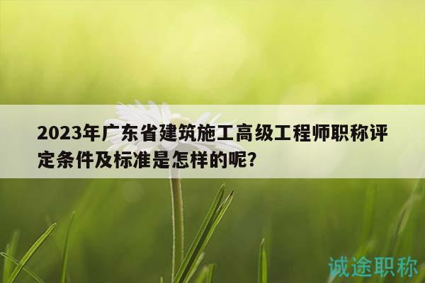 2023年廣東省建筑施工高級工程師職稱評定條件及標準是怎樣的呢？
