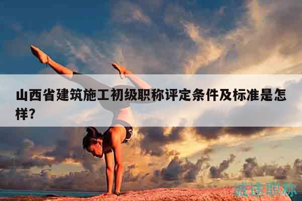 山西省建筑施工初級職稱評定條件及標(biāo)準(zhǔn)是怎樣？