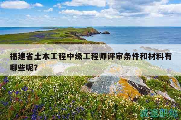 福建省土木工程中級(jí)工程師評(píng)審條件和材料有哪些呢？