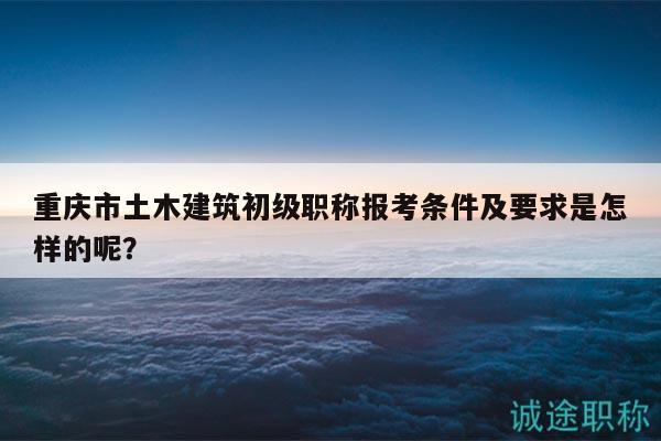 重慶市土木建筑初級職稱報(bào)考條件及要求是怎樣的呢？