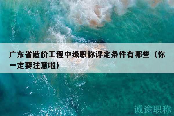 廣東省造價(jià)工程中級(jí)職稱評(píng)定條件有哪些（你一定要注意啦）