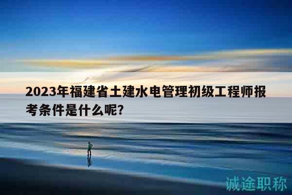 2023年福建省土建水電管理初級工程師報考條件是什么呢？