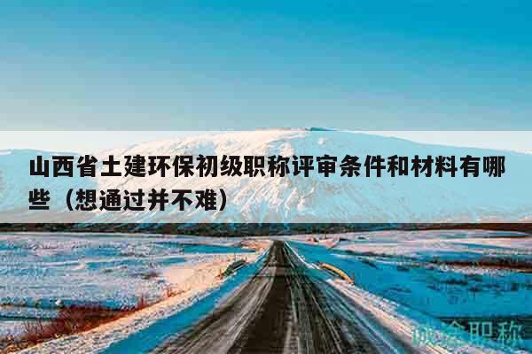 山西省土建環(huán)保初級職稱評審條件和材料有哪些（想通過并不難）