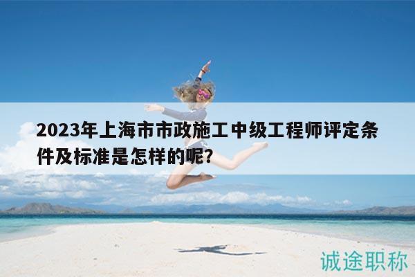 2023年上海市市政施工中級工程師評定條件及標(biāo)準(zhǔn)是怎樣的呢？