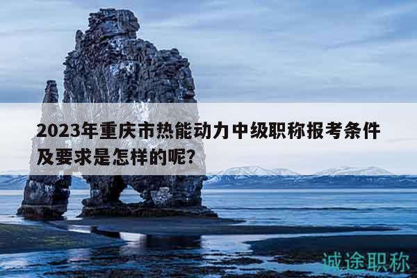 2023年重慶市熱能動(dòng)力中級(jí)職稱報(bào)考條件及要求是怎樣的呢？