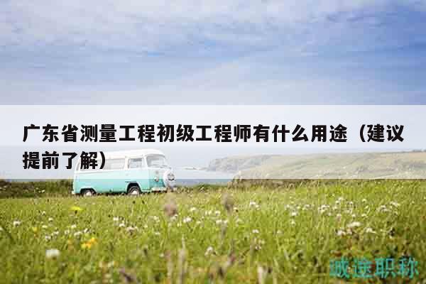 廣東省測(cè)量工程初級(jí)工程師有什么用途（建議提前了解）