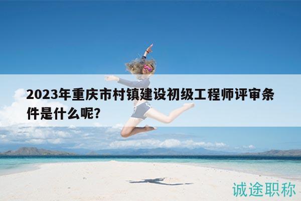 2023年重慶市村鎮(zhèn)建設(shè)初級(jí)工程師評(píng)審條件是什么呢？