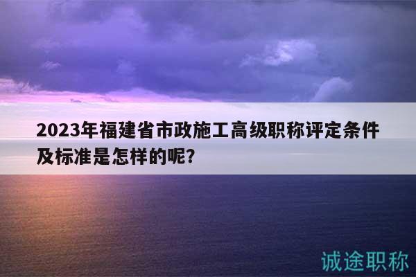 2023年福建省市政施工高級職稱評定條件及標(biāo)準(zhǔn)是怎樣的呢？