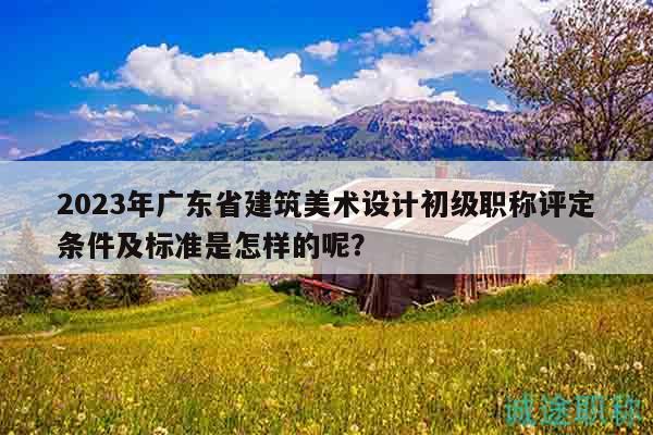 2023年廣東省建筑美術(shù)設(shè)計初級職稱評定條件及標(biāo)準(zhǔn)是怎樣的呢？