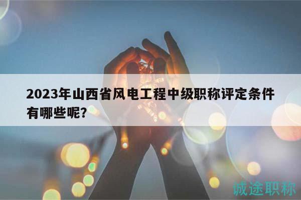 2023年山西省風(fēng)電工程中級(jí)職稱評(píng)定條件有哪些呢？