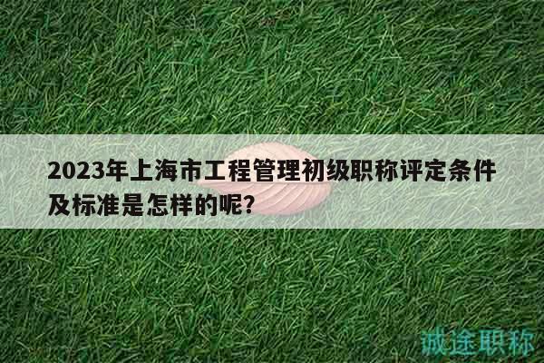 2023年上海市工程管理初級職稱評定條件及標準是怎樣的呢？