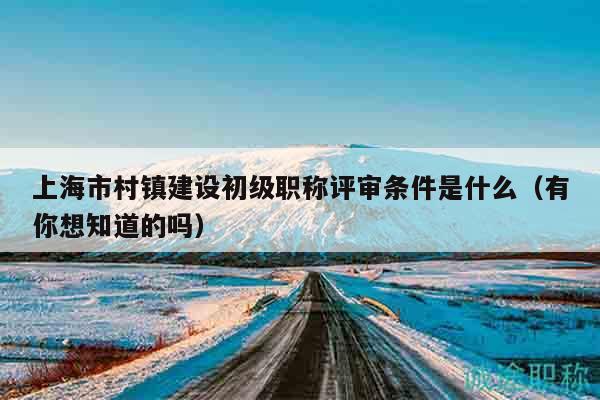 上海市村鎮(zhèn)建設(shè)初級(jí)職稱(chēng)評(píng)審條件是什么（有你想知道的嗎）