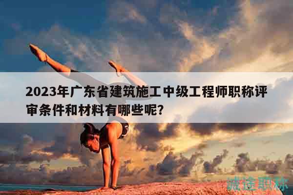 2023年廣東省建筑施工中級(jí)工程師職稱(chēng)評(píng)審條件和材料有哪些呢？