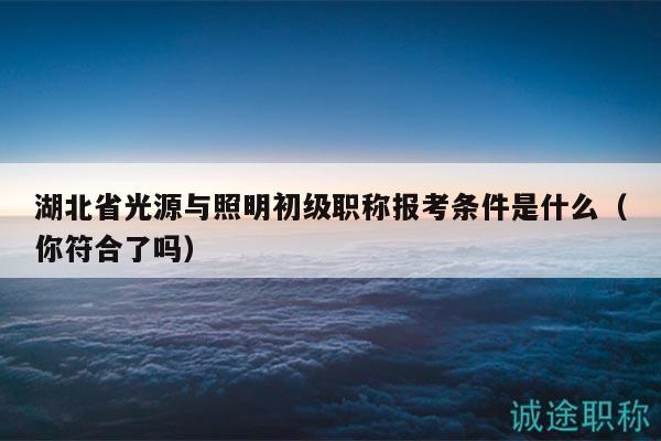 湖北省光源與照明初級職稱報(bào)考條件是什么（你符合了嗎）