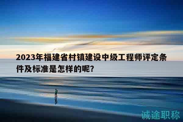 2023年福建省村鎮(zhèn)建設(shè)中級(jí)工程師評(píng)定條件及標(biāo)準(zhǔn)是怎樣的呢？