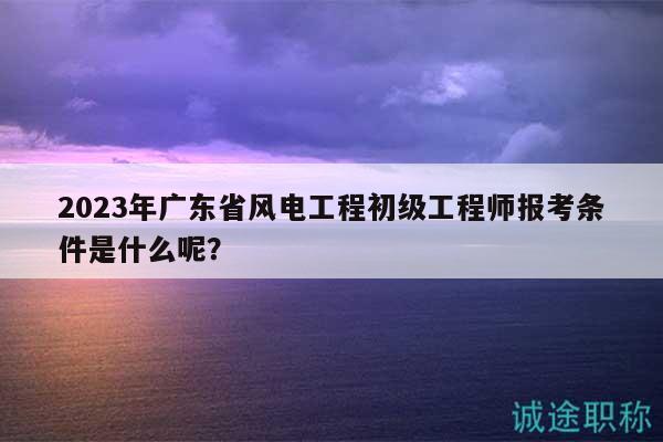 2023年廣東省風(fēng)電工程初級(jí)工程師報(bào)考條件是什么呢？