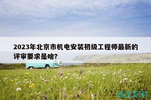 2023年北京市機電安裝初級工程師最新的評審要求是啥？