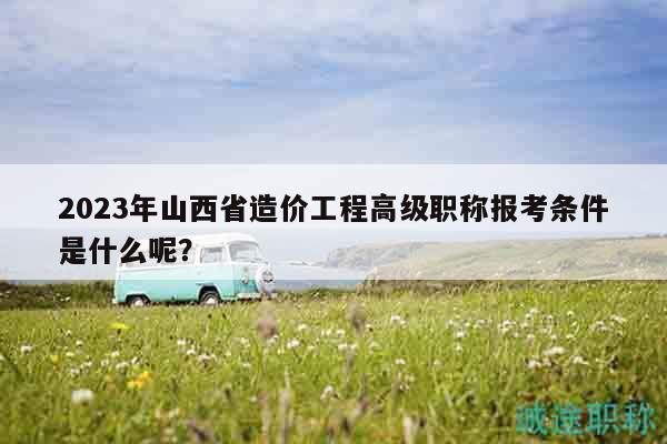2023年山西省造價(jià)工程高級(jí)職稱報(bào)考條件是什么呢？