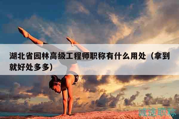 湖北省園林高級工程師職稱有什么用處（拿到就好處多多）