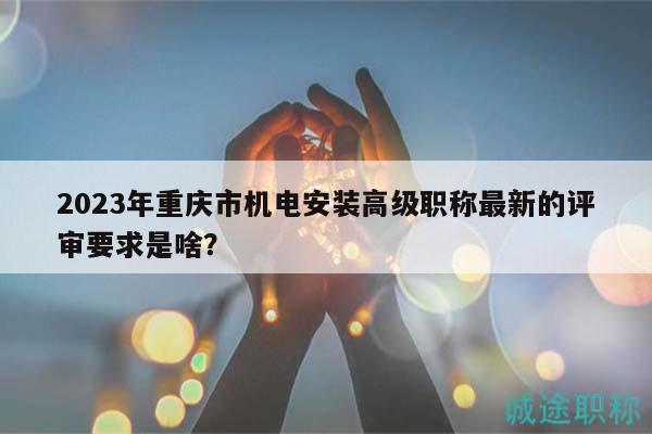 2023年重慶市機電安裝高級職稱最新的評審要求是啥？