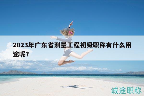 2023年廣東省測量工程初級職稱有什么用途呢？