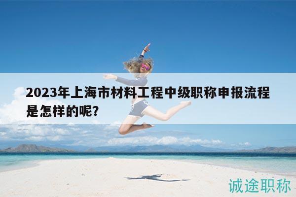 2023年上海市材料工程中級(jí)職稱申報(bào)流程是怎樣的呢？