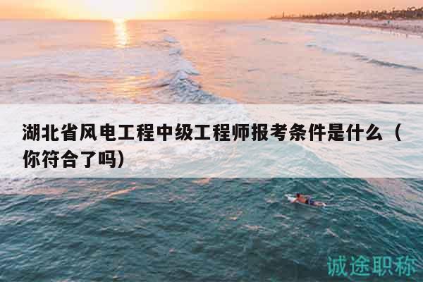 湖北省風(fēng)電工程中級(jí)工程師報(bào)考條件是什么（你符合了嗎）