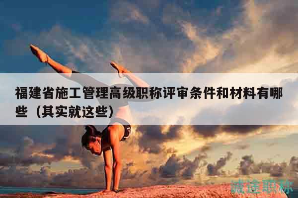 福建省施工管理高級(jí)職稱評(píng)審條件和材料有哪些（其實(shí)就這些）