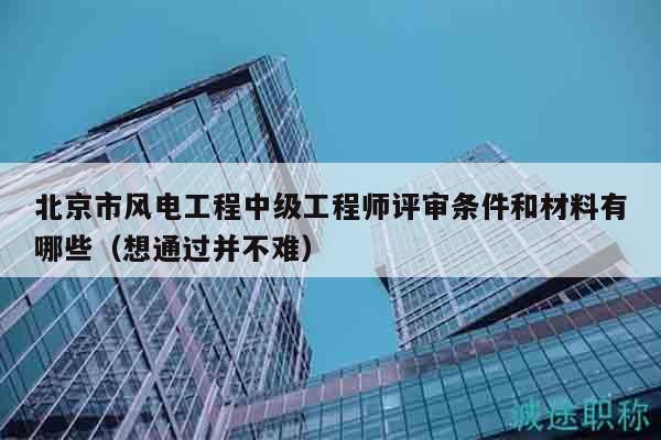 北京市風電工程中級工程師評審條件和材料有哪些（想通過并不難）