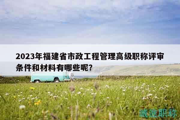2023年福建省市政工程管理高級職稱評審條件和材料有哪些呢？