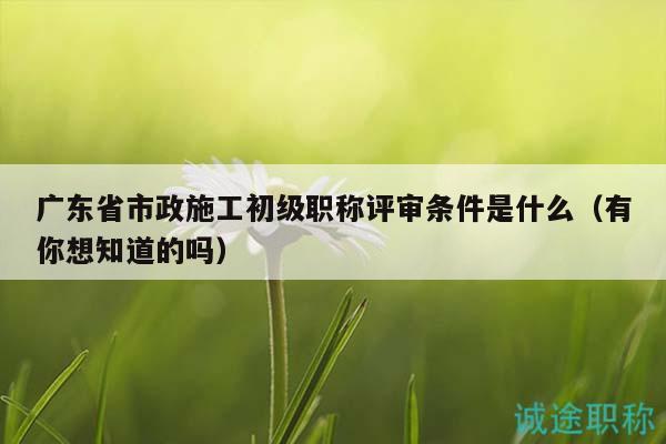 廣東省市政施工初級(jí)職稱評(píng)審條件是什么（有你想知道的嗎）