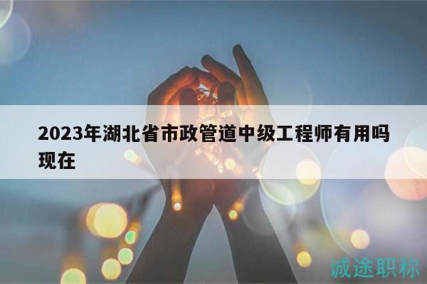 2023年湖北省市政管道中級(jí)工程師有用嗎現(xiàn)在