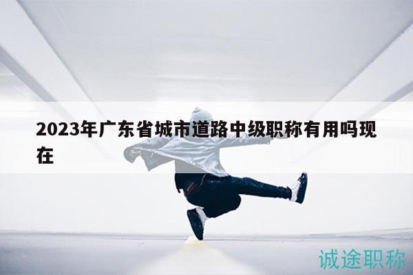 2023年廣東省城市道路中級(jí)職稱(chēng)有用嗎現(xiàn)在