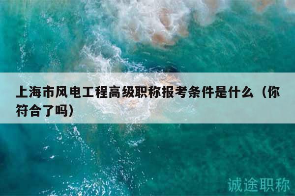 上海市風(fēng)電工程高級(jí)職稱報(bào)考條件是什么（你符合了嗎）