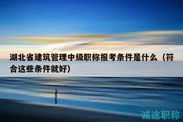 湖北省建筑管理中級職稱報考條件是什么（符合這些條件就好）