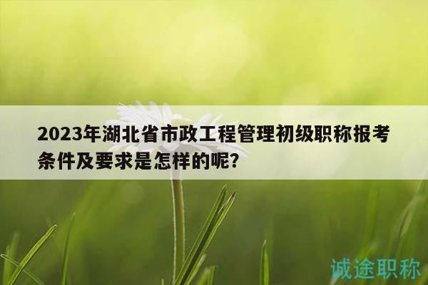 2023年湖北省市政工程管理初級職稱報考條件及要求是怎樣的呢？