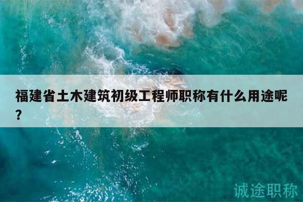 福建省土木建筑初級工程師職稱有什么用途呢？