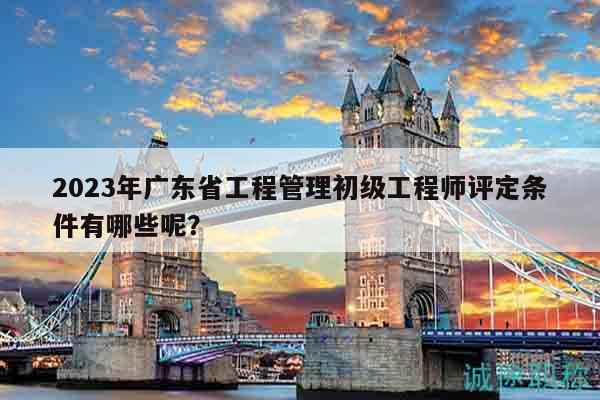 2023年廣東省工程管理初級工程師評定條件有哪些呢？