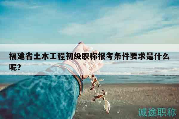 福建省土木工程初級(jí)職稱報(bào)考條件要求是什么呢？