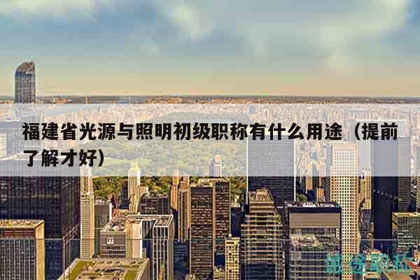 福建省光源與照明初級(jí)職稱(chēng)有什么用途（提前了解才好）