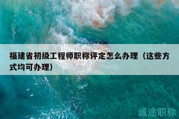 福建省初級工程師職稱評定怎么辦理（這些方式均可辦理）