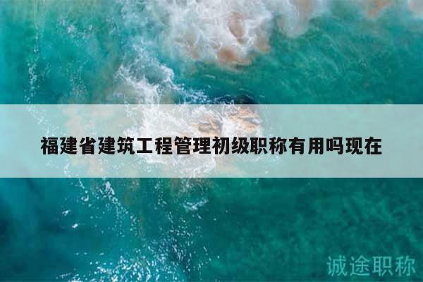 福建省建筑工程管理初級職稱有用嗎現(xiàn)在