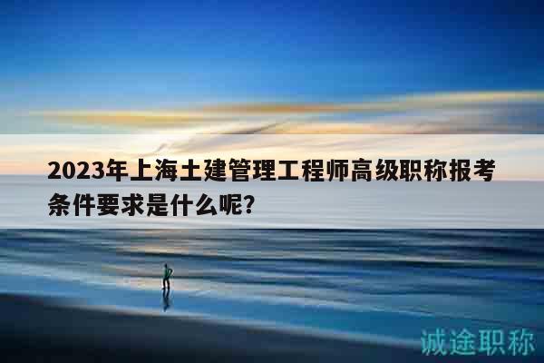 2023年上海土建管理工程師高級職稱報考條件要求是什么呢？