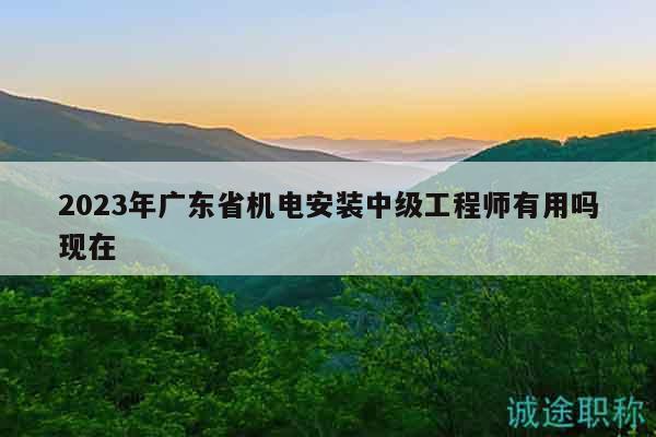 2023年廣東省機電安裝中級工程師有用嗎現(xiàn)在