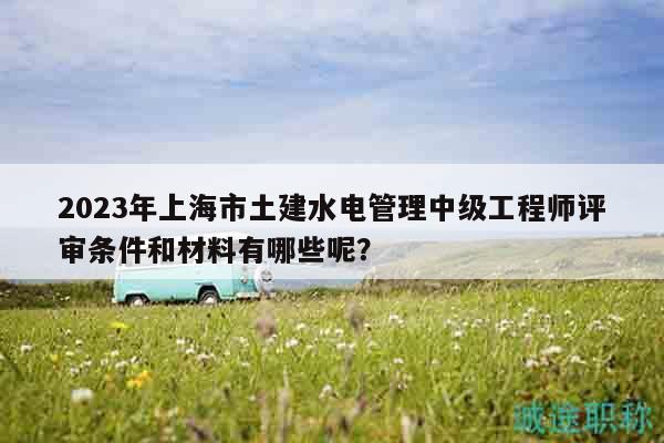 2023年上海市土建水電管理中級(jí)工程師評(píng)審條件和材料有哪些呢？