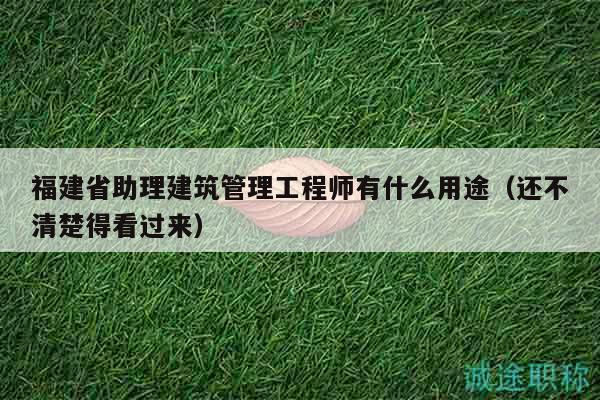 福建省助理建筑管理工程師有什么用途（還不清楚得看過來）