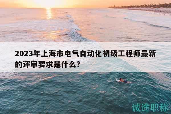 2023年上海市電氣自動(dòng)化初級(jí)工程師最新的評(píng)審要求是什么？