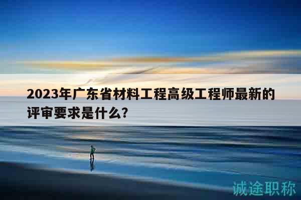 2023年廣東省材料工程高級工程師最新的評審要求是什么？