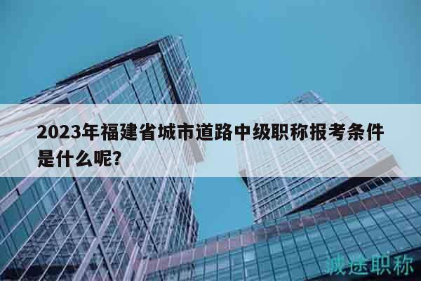 2023年福建省城市道路中級(jí)職稱報(bào)考條件是什么呢？