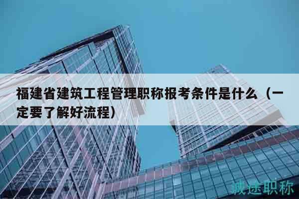 福建省建筑工程管理職稱報(bào)考條件是什么（一定要了解好流程）